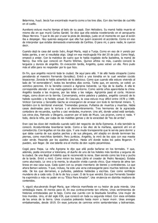 Belarmina, huyó. Jesús fue encontrado muerto como a los tres días. Con dos heridas de cuchillo
en el cuello.
Aureliano estuvo mucho tiempo al lado de su papá. Don Heliodoro. Su mamá había muerto el
mismo día en que murió Carlos Gardel. Se dice que ella estaba noveleriando en el aeropuerto
Olaya Herrera. Y que le dio por cruzar la pista de decolaje, justo en el momento en que el avión
iba a despegar. Hay quienes aseguran que ella fue quien ocasionó el accidente. Como en eso
de interpretar que estaba demasiado enamorada de Carlitos. O para mí, o para nadie, le oyeron
decir.
Cuando dejó la casa del sordo Iván, Ángel María, viajó a Tunja. Como en eso de ir yendo por
todas partes, a ver si resultaba algo. Llegó en esa madrugada fría del 20 de julio. Como llegó,
empezó a andar. Con la maletica de cuero que le había regalado doña Isabelina, la mamá de
Nancy. Esa niña que conoció en Puerto Wilches. Quince añitos no más, cuando conoció la
largueza y dureza de angelito. En evocación tardía, Angelito, quiso volver un día. Pero pudo
más el afán para no responder por lo que hizo.
En fin, que angelito recorrió toda la ciudad. De aquí para allá. Y de allá hasta otraparte (como
parodiando al maestro Fernando González). Entró a una tiendita en la cual vendían cocido
boyacense. Zoraida le había advertido de lo delicioso. Como que cuando ella estuvo viviendo al
lado de “el esmeraldero”, todos los benditos días comía. Tanto que, en secreto, se volvió un
vomitivo perenne. En la tiendita conoció a Agripina Valverde. La hija de la dueña. A ella le
correspondía atender a los madrugadores del entorno. Como veinte años aparentaba la china.
Angelito tasaba a las mujeres, por las tetas y las nalgas. Agripinita pasó el corte. Hicieron
migas, como dicen en la tierrita. Conversando, entre palabra y palabra, angelito conoció de lo
habido sucedido y lo habido actual. En Cascuéz, la cosa estuvo muy difícil entre 1978 y 1989.
Victicor Carranza y Gonzalito Gacha se encargaron de arrasar con todo lo territorial minero. Y,
también con lo territorial vivencial. Tremendas grescas. Puñados de muertos y muertas. Había
casas destinadas para la tortura y el desmembramiento. Tres hermanos de la agraciada
contadora de recuerdos, sueños y casi verdades, murieron. Uno ahí, donde usted está sentado.
Los otros dos, Patroclo y Olegario, cayeron por el lado de Muzo. Los picaron, como si nada. Y
todo, decía la niña, por culpa de las malditas gemas y de la voracidad de “los de arriba”.
Eran casi las doce del mediodía cuando salió del negocito de doña Epimenia. A ella también la
conoció. Acostumbraba levantarse tarde. Como a las diez de la mañana, apareció ahí en el
comedorcito. Con legañas en los dos ojos. Y una muda transparente que le servía para dormir y
que daba cuenta de sus ajados pechos y de sus pliegues, ahí abajito en donde terminan las
piernas, como marchitos también. Pero junticos. Angelito, la miró de los ojos con esa masita
color verde. Pasando por los ajaditos pechos. Hasta ahí donde todos los palos llegaron. Y
pueden, aún llegar. De ese talante era el morbo de don sujeto pecaminoso.
Cogió para Paipa. La niña Agripina le dijo que allá podía bañarse en los termales. Y que,
además, podía encontrar a Valeriano, el dueño de uno de los hoteles más bonitos y seguros de
la ciudad. De una llegó al hotelito que le recomendó la nena. Iban siendo como las tres y pucho
de la tarde. Entró y miró. Como miran los tesos (diría el creador de Pedro Navajas). Estaba
como alucinado. Le vino a la mente, la situación vivida cuando chico. Que miseria de alma tan
brava en esa casa suya. Cada quien con su propio inventario de bienes y contrabienes. Lo que
ahora llaman valores. Y que, incluso, ha sido una vena extravagante para muchos teóricos de la
vida. De los que derraman, a puñados, palabras habladas y escritas. Casi como sortilegio
mundano de a cada rato. O de lo de hoy y ayer. O de lo que vendrá. Eso que Fernando Savater
ha exprimido a más no poder en su “Ética Para Amador”. Una virulencia en diatriba insabora de
contenidos.
Y, siguió elucubrando Ángel María, que infancia manifiesta en su hedor de puta mierda. Una
simbología inane. Al menos para él. En esa contracorriente tan infame. Unos vertimientos de
historias entrelazadas por lo bajo. Como ese cuento con la bisabuela Serafina. Una mujer de
tres mundos. Uno, el del siglo XIX, que conoció en toda su segunda mitad. Con esos embates
de los amos de la tierra. Unos cruzados peleando hasta morir y hacer morir. Unas arengas
embalsamadas, desde 1819. En esas junturas de caminos entre santanderistas y bolivaristas.
 