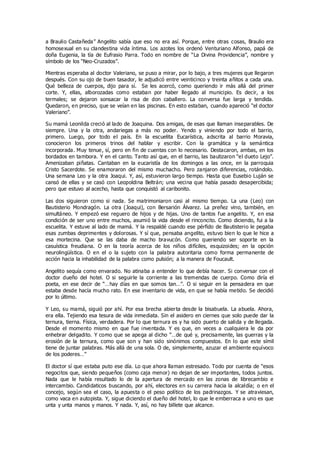 a Braulio Castañeda” Angelito sabía que eso no era así. Porque, entre otras cosas, Braulio era
homosexual en su clandestina vida íntima. Los azotes los ordenó Venturiano Alfonso, papá de
doña Eugenia, la tía de Eufrasio Parra. Todo en nombre de “La Divina Providencia”, nombre y
símbolo de los “Neo-Cruzados”.
Mientras esperaba al doctor Valeriano, se puso a mirar, por lo bajo, a tres mujeres que llegaron
después. Con su ojo de buen tasador, le adjudicó entre veinticinco y treinta añitos a cada una.
Qué belleza de cuerpos, dijo para sí. Se les acercó, como queriendo ir más allá del primer
corte. Y, ellas, alborozadas como estaban por haber llegado al municipio. Es decir, a los
termales; se dejaron sonsacar la risa de don caballero. La conversa fue larga y tendida.
Quedaron, en preciso, que se veían en las piscinas. En esto estaban, cuando apareció “el doctor
Valeriano”.
Su mamá Leonilda creció al lado de Joaquina. Dos amigas, de esas que llaman inseparables. De
siempre. Una y la otra, andariegas a más no poder. Yendo y viniendo por todo el barrio,
primero. Luego, por todo el país. En la escuelita Eucarística, adscrita al barrio Moravia,
conocieron los primeros trinos del hablar y escribir. Con la gramática y la semántica
incorporada. Muy tenue, sí, pero en fin de cuentas con lo necesario. Destacaron, ambas, en los
bordados en tambora. Y en el canto. Tanto así que, en el barrio, las bautizaron “el dueto Lejo”.
Amenizaban piñatas. Cantaban en la eucaristía de los domingos a las once, en la parroquia
Cristo Sacerdote. Se enamoraron del mismo muchacho. Pero zanjaron diferencias, rotándolo.
Una semana Leo y la otra Joaqui. Y, así, estuvieron largo tiempo. Hasta que Eusebio Luján se
cansó de ellas y se casó con Leopoldina Beltrán; una vecina que había pasado desapercibida;
pero que estuvo al acecho, hasta que conquistó al caribonito.
Las dos siguieron como si nada. Se matrimoniaron casi al mismo tiempo. La una (Leo) con
Bautisterio Mondragón. La otra (Joaqui), con Bersarión Álvarez. La preñez vino, también, en
simultáneo. Y empezó ese reguero de hijos y de hijas. Uno de tantos fue angelito. Y, en esa
condición de ser uno entre muchos, asumió la vida desde el rinconcito. Como diciendo, fui a la
escuelita. Y estuve al lado de mamá. Y la respaldé cuando ese pérfido de Bautisterio le pegaba
esas zumbas deprimentes y dolorosas. Y sí que, pensaba angelito, estuvo bien lo que le hice a
esa mortecina. Que se las daba de macho bravucón. Como queriendo ser soporte en la
casuística freudiana. O en la teoría acerca de los niños difíciles, esquizoides; en la opción
neurolingüística. O en el o la sujeto con la palabra autoritaria como forma permanente de
acción hacia la inhabilidad de la palabra como pulsión; a la manera de Foucault.
Angelito sequía como envarado. No atinaba a entender lo que debía hacer. Si conversar con el
doctor dueño del hotel. O si seguirle la corriente a las tremendas de cuerpo. Como diría el
poeta, en ese decir de “…hay días en que somos tan…”. O si seguir en la pensadera en que
estaba desde hacía mucho rato. En ese inventario de vida, en que se había metido. Se decidió
por lo último.
Y Leo, su mamá, siguió por ahí. Por esa brecha abierta desde la bisabuela. La abuela. Ahora,
era ella. Tejiendo esa tesura de vida inmediata. Sin el asidero en ciernes que solo puede dar la
ternura, tierna. Física, verdadera. Por lo que ternura es y ha sido puerto de salida y de llegada.
Desde el momento mismo en que fue inventada. Y es que, en veces a cualquiera le da por
enhebrar delgadito. Y como que se apega al dicho “…de qué y, precisamente, las guerras y la
erosión de la ternura, como que son y han sido sinónimos compuestos. En lo que este símil
tiene de juntar palabras. Más allá de una sola. O de, simplemente, azuzar el ambiente equívoco
de los poderes…”
El doctor sí que estaba puto ese día. Lo que ahora llaman estresado. Todo por cuenta de “esos
negocitos que, siendo pequeños (como caja menor) no dejan de ser importantes, todos juntos.
Nada que le había resultado lo de la apertura de mercado en las zonas de librecambio e
intercambio. Candidaticos buscando, por ahí, electores en su carrera hacia la alcaldía; o en el
concejo, según sea el caso, la apuesta o el peso político de los padrinazgos. Y se atraviesan,
como vaca en autopista. Y, sigue diciendo el dueño del hotel, lo que le emberraca a uno es que
unta y unta manos y manos. Y nada. Y, así, no hay billete que alcance.
 