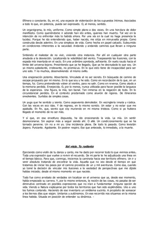 Efímera o constante. Es, en mí, una especie de violentación de los supuestos íntimos. Asociados
a todo lo que, en potencia, pueda ser expresado. O, al menos, sentido.
Un organigrama, lo mío, uniforme. Como simple plano a dos voces. En una hon dura de dolor
manifiesto. Como queriéndome ir adonde han ido antes, quienes han muerto. Tal vez en la
intención de no enfrentar más lo habido ahora. Por una vía en la cual no haga presencia la
lucidez. Porque he ido entendiendo que, haber nacido, me sitúa en minusvalía propia. Como
construida desde adentro. En una simpleza de vida. Como hecha en papel calcado. Subsumido
en condiciones inherentes a la vacuidad. Andando y andando caminos que llevan a ninguna
parte.
Sintiendo el malestar de no vivir, viviendo otra instancia. Por ahí en cualquier otra parte
anudada a la desviación. Localizando la volatilidad del viento. Traspasando las ilusiones, con la
espada mía insertada en el vacío. En una urdimbre apretada, asfixiante. En vuelo raudo hacia el
límite del universo lejano. Presintiendo que ya he llegado, Que ya he desnudado lo que soy. Un
yo mismo aplastante, irrelevante, no promiscuo. En lo que esto tiene de incapacidad para ser
uno solo. Y no muchos, desenvolviendo el mismo ovillo.
Una enajenación potente. Absorbente. Vinculada al no ser siendo. En búsqueda de camino de
escape propuesto por mí mismo. En lo que soy y he sido. Como en recordación de lo que, en un
tiempo, fui. Como pretendiendo volver al vientre, para no salir. Como en reversa. Como atado a
la memoria perdida. Envejecida. O, por lo menos, nunca utilizada para hacer posible la largueza
de la esperanza. Una figura, la mía, tan banal. Tan inmersa en la negación de todo. En lo
circunstancial perdido. En el contexto proclamado como aluvión de rigores. De itinerarios
envolventes. Surtidos de simples cosas.
Un yugo que he sentido y siento. Como aspaviento demoledor. En vocinglería innata y rústica.
Con las voces en eco idas. Y de regreso, en lo mismo sonido. Un estar y no estar que me
apabulla. En fin, que, siento que voy muriendo en mi misma tristeza. Como si ya hubiera
llegado el momento de no ser más.
Y sí que, en esa envoltura dispuesta, ha ido erosionando la vida. La mía. Un sentir
desmoronarse. Sin aspirar más a seguir siendo ahí. O allá. Un condicionamiento que se ha
tornado perenne. Un no a mi yo. Una incidencia plena. De todo lo pasado. Como leviatán
áspero. Punzante. Agobiante. En postrer respiro. Ese que antecede, lo inmediato, a la muerte.
Sol viejo. Tu radiante
Ejerciendo como violín de tu danza y canto, me ha dado por recorrer todo lo que vivimos antes.
Toda una expresión que vuelve a revivir el recuerdo. De mi parte te he adjudicado una línea en
el tiempo básico. Para que, conmigo, iniciemos la caminata hacia ese territorio efímero. Un ir y
venir absoluto tratando de encontrar la vida. Aquella que no veo desde el tiempo en que
tratamos de iniciar los pasos por el camino provistos de un y mil aventuras. Como esa, cuando
yo tomé la decisión de vincular mis ilusiones a la vastedad de perspectivas que me dijiste
habías iniciado; desde el mismo momento en que naciste.
Todo fue como arrebato de verdades sin localizar en el universo que ya, desde ese momento,
había empezado su carrera. Y, por lo mismo entonces, la noción de las cosas, no pasaba de ser
diminutivo centrado en posibles expresiones que no irían a fundamentar ninguna opción de
vida. Viendo a Natura explayarse por todos los territorios que han sido espléndidos. Uno a uno
los fuimos contando. Haciendo de ese inventario un emblema sucinto. A propósito de sonsacar
a los tiernos días que viajan. Unitarios y autónomos. En ese recorrido nos situamos en la misma
línea habida. Situada en posición de entender su dinámica. -
 