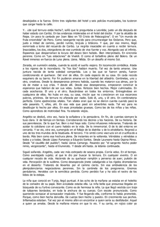 desalojados a la fuerza. Entre tres vigilantes del hotel y seis policías municipales, los tuvieron
que cargar hasta la calle.
Y… ¿de qué ternura estás hecha?, soñó que le preguntaba a Leonilda; justo un día después de
haber estado con Caribú. En las andanzas intoleradas en el hotel del doctor. Y por la alcaldía de
Paipa. Un poco lo cantado por Joan Báez en “El Cristo de Palacagüina”. O en “Un mundo de
fruta encendida” de Piero. Como navegante nacido para circunnavegar los Océanos. Pero que,
justo a mitad de camino, perdió rumbo, brújula y bitácora. Y que, por eso mismo, llegó
esmirriado a lomo del recuerdo de Caribú. La negrita insaciable en cuanto a recibir ternura.
Insaciables, los dos, otorgadores de ese zumbido de viva fuente y voz. Alongado casi al infinito.
Espasmos que desparraman la locura del deseo bien habido. Bien interpretado. En sincronía
perenne. Como en “Las estaciones” de Vivaldi. O como el torbellino pleno del Bolero. De un
Ravel inmenso en fuerza de Luna plena. Llena. Nítida. En un desafío al mismo Sol.
Zoraida, en sumisión estaba, cuando la azotó el sueño viajero. En locomoción simbólica. Atada
a los rigores de lo incendiario. Ya “los tíos” habían muerto. Tal vez de tanto amarse. Una
juntura nacida de tanta soledad compartida. Los y las que se fueron yendo, fueron
condicionando el quehacer. Del vivir de ellos. En cada espacio de su casa. En cada recodo
esquinero de su barrio. Por fin pudieron amarse en la libertad del albedrío. Centinelas, uno y
otro, creativos. Desde la desesperanza primera habida, cuando les mataron sus almas, por la
vía de matar a sus crías. Y desde allí. Desde esa desesperanza, empezaron construir la
esperanza que habrían de ser sus vidas. Juntas. Retozos bien hechos. Mejor culminados. En
cada acechanza. El uno y el otro. Buscándose en todos los entornos. Entregándose en
cualquiera de ellos. No hubo en esa, su casa, rincón que no c onocieran en sus escarceos
pulcros, prístinos. De ternura no afanada por nadie. Solo él, uno, y él otro. En combinatoria
perfecta. Como ajedrecistas vitales. Tan vitales eran que no se dieron cuenta cuando pasó la
vida pasando. Y, ellos, ahí. En esa vida que pasó sin advertirles nada. Tal vez para no
desdibujar lo hecho por ellos. En esas pinceladas gruesas. Como las de los niños y las niñas.
Como aprendices de motricidad fina. Ya estando viejos.
Angelito se deslizó, otra vez, hacia la soñadera y la pensadera. En fin, de cuentas siempre la
tuvo clara. Ir de tiempo en tiempo. Corroborando los decires y los haceres. De su historia. De
sus parentescos. De lo que fue. Bien o mal haya sido. Como infusiones milenarias. Tratando de
azotar lo cotidiano con el cuero habido en la vida. De lo inmemorial. O de lo del entorno en
cercanía. Y se vio, otra vez, sumergido en el follaje de la diatriba y de lo atrabiliario. Regresó a
uno de los tres mundos de la bisabuela. Al tercero. Y lo sintió como viacrucis sin el crucifica do a
bordo. Más bien como esa hechura plena. De instantes en la voltereta. Viéndolos y viéndolas a
todos y a todas. Desde López Pumarejo a Eduardo Santos. Desde Laureano hasta Ospina Pérez.
Desde “el caudillo del pueblo”; hasta Lleras Camargo. Pasando por “el sargento hecho poder
nimio, vergonzante”, hasta el triunvirato. Y desde ahí hasta…la letanía continuada.
Siguió soñando. Angelito, cada vez más extirpado de sesera propia. Corría veloz. En el tiempo.
Como aventajado sujeto; al que le dio por buscar la ternura. En cualquier evento. O en
cualquier recodo de vida. Haciendo de su quehacer ramplón y perverso de ayer; pulsión de
vida. Percepción de lo sublime. Como desesperado jinete cabalgando a los rígidos dromedarios
en el desierto: Tratando de llevarlos por el camino cierto. Sin esa ambivalencia de los
plenipotenciarios negociadores perennes. Sin la cantinela de los pregoneros. Gnomos
perdularios. Heraldos con la semiótica perdida. Como perdido fue y ha sido el rastro de los
lobos de la estepa.
La niña que conoció en Tunja, llegó puntual. A las ocho de la mañana ya estaba en el hotelito
de la comadre de su papá. Bien acicalada estaba ella. La niña bella que presurosa llegaba en
búsqueda de su furtivo convocante. Como es de hermosa la niña. La que llegó vestida con traje
de tulipanes bordados; en toda la anchura de su cuerpo. Con escote pronunciado. Como
queriendo sonsacar al sonsacador impávido. Y fue llegando ella, conforme lo había prometido.
Porque, como bien hecha doncella. De cuerpo bien hecho y puesto. En crecimiento sus pechos.
Inflamados estaban. Tal vez por el mismo afán en encontrar a quien sería su desfoliador. Aquel
a quien ya amaba. Desde la mañana misma en que lo vio. Y su carita, en rojizo color ya
 