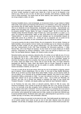 expreso, tanto que le quemaba. Y que se iba bien adentro. Ojazos de ensueño. Sin necesidad
de forzar mirada, buscaban al sujeto suyo; desde día y hora en que lo vio llegando a ese
entorno suyo. Entre lo uno o lo otro. Es decir que, la doncella, entre dichosa y cándida, llegó
como lo había prometido. Con ansias locas de sentir adentro; bien adentro ese falo inmenso
con el que empezó a soñar, sin verlo.
Alucinado
Francisca Caraballo estuvo, como la bisabuela, en el escenario mismo, en que mataron a Rafael
Uribe Uribe. Como quiera que Francisca esté próxima a su centenario, volví a casa. Después de
casi ochenta años de haber partido. Recuerdo, eso sí, que estuve todo el día 22 de marzo de
1913 en la tiendecita de don Barquisimeto, tomándome unas cervecitas. Aprovechando una
gabela “tome dos pague una”, auspiciada por la recién fundada Cervecería de Barranquilla. Con
su producto estrella “Cerveza Águila, Sin Igual y Siempre Igual”. No fui el único ese día.
También estaba Marianita Monsalve. Mujer frentera esa. Como que desafió a su padre y a su
novio. Por puritanos vergonzantes. Había, en ella, cierta dosis de lo que yo empecé a llamar
“Salavarrietismo”. Un poco cruzado por esa gran nostalgia que me acompañaba después de
haber leído acerca de su historia. Un… ¿Cómo así que su peregrinar por el mundo de las
ilusiones guerreras y solidarias, no eran reconocidas a casi cien años de su muerte?
Y es que los asuntos de vida no tienen límites. Ni en la imaginación. Ni en el olvido. Inclusive yo
había reseñado, como al garete. Como al viento, dos mensajes que se me vinieron a la cabeza,
después de haber soñado con don Joaquín Salavarrieta y con don Antonio Galán. Vi florecer
una rosa, transcurriendo el año 1781. Rosa encendida. De Comuneros guerreros. Y, doña
Mariana Ríos, allí en San Miguel de Guaduas. Se hizo madre de la mujer amada por mí desde
entonces. Imaginación de inmenso simbolismo. Tanto, como que difundí la historia de lo que
forjó. Con ese talante libertario. Pegado, ahí. Siendo su piel y su guía.
Marianita tendría, para ese entonces, dieciocho años. En verdad, sin ser bella de cara. Si lo era
de cuerpo. Ese día me dijo: “…Don Asdrúbal, no sé qué va a ser de mí, después que me case
con Bartolomé. De lo que si estoy segura es que a mí no me va a zarandear, porque va
encontrar otra Bolena, quien fue su esposa. Esa sí que era terrible. Con decirle que prefirió huir,
sin rumbo, antes que doblar cerviz. Nunca más se supo de ella. Solo, una fugaz referencia
expresada por Belarmino Tapias. Quien dijo haberla visto en Cúcuta. Siguiendo la huella de
Serafín Paniagua. Insólito personaje que iba de pueblo en pueblo, enseñando las mil una
manera de bordear el abismo, sin caer en él”.
Y es que, la razón de ser de lo que somos, tiene que ver con lo que algunos y algunas, quieren
que no seamos. Parece trabalenguas. Pero es cierto. O, sino que lo diga Hipólito Benjumea.
Dueño de la carretera que lleva desde Neiva hasta Pitalito. Porque, eso de hacerse dueño de
una vía pública, va en contravía de los mandatos legales vigentes. Muy clarito lo dice nuestra
Constitución Política, proclamada en 1886. Y es que, casi siempre ha sido así. Lo que hagas y
digas tiene relación con lo que te prohíban hacer y decir. Con lo dicho por Marianita, me
convencí, aún más, de lo cercana que estaba su expulsión del hogar en que manda don
Timoleón Monsalve. Y, también, del repudio público que habría de hacer Bartolomé Valtierra.
Lo de Francisca fue otra cosa. Como un desvarío perenne. Nació en Villa de Leyva. Una
impronta monosílaba. Como cuando se percibe que alguien está vivo o viva, porque se escucha
su voz. Un murmullo, el de ella, arrogante. Como contaban que fue el de Petronila Sinisterra.
Una arrogancia entre sutil e inverosímil. Tal vez lo más cercano a un prototipo de lo que sería el
futuro. Habida cuenta de lo que somos, ahora, sin querer serlo. Tanto más como que puede ser
una vivencia, como expresión de lo plana que es la vida, cuando no se tiene otro referente que
la azarosa perfidia latente. Pendiendo sobre cada quien. Estereotipando lo que seremos. Lo que
cuentan que dijo, en narrativa, entre preciosista y absurda.
“…Andando el tiempo me encontré al otro lado de la vida. Todo había pasado tan rápido que no
me di cuenta cuando fueLo cierto es que ya vivo al otro lado. Algunas cosas me parecen
repetidas. Una de ellas, la nostalgia. Como que esta es vital, para el mismo hecho de estar vivo.
 