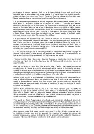 pendenciero de tiempo completo. Ojalá no se le haya olvidado lo que pasó en el bar de
Margarita Soler el año pasado. Allá en La Dorada. O lo que le pasó José Dolores Guzmán,
cuando me atacó en el restaurante “Punto y Coma”, en Florencia, estando usted de paso, hacia
Mocoa, para posesionarse como secretario del comisario Fermín Bocanegra.
Y es que estábamos poco menos un año del magnicidio más conmovedor de nuestro país. Yo
había leído su “Manifiesto acerca del Socialismo de Estado”. Y, también, sus apuntes
espléndidos en relación con el sindicalismo y la defensa de los trabajadores. Fue, por mucho
tiempo, el único líder político al que le creí. Y por el cual, siempre, arriesgué mi apoyo. En esos
tiempos azarosos. Cuando ser libre pensantes, como hoy, constituía insignia de malévolo vende
patria. Después, con el tiempo, conocí a otro de su envergadura. Son, pues, Rafael Uribe Uribe
y Jorge Eliécer Gaitán epopéyicos luchadores por las causas sociales y políticas justas.
Aspirando construir mejor país. Más humano. Más solidario.
Y lo que pasó en ese noviembre de 1914, motivó a Francisca. En esa franja inmediata de
tiempo, tejió interpretación de futuro, por allá en 1940. Aún conservo una copia de su escrito.
Muy original, por cierto, en el cual recrea personajes de novísima forma de actuar. En el
contexto de la Guerra Civil Española|. Relato en un imaginario parecido al de María Cano. En
cercanía con la pluma de Federico García Lorca. En la encrucijada. En sucesivas heridas
recibidas. Con Cataluña como marco geográfico.
"…Y eso de que cada hijo trae el pan debajo del brazo, siempre me ha parecido un juego de
palabras. Por lo mismo, cuando Aracely me preguntó qué opinaba de su sexto embarazo, le
dije: si esa fue tu decisión y la de Genaro, no hay nada más que hablar.
Y transcurrieron los días, y los meses y los años. Batasuna se acostumbró a decir que lo de él
era lo de ella y que, por lo tanto, él pensaba que ella había asumido de la mejor manera su
responsabilidad.
Eran, por ese entonces, siete. Tres hijas y cuatro hijos. Y vivían. La manera como se las
arreglaron para la crianza, se remonta a la situación vivida durante la Guerra Civil. Es decir,
tratando de acceder a las posibilidades que otorgaban las organizaciones obreras. Una manera
absolutamente libertaria; como quiera que las opciones permitieran acceder al acompañamiento
a las familias, con énfasis en el cuidado integral de los niños y las niñas.
Pero mis dudas seguían. Y, ausculté todos los calendarios y las guías para el tratamiento de las
crisis. Y, seguía preguntando acerca del significado que tiene la asunción de roles de padre y
madre. Y, seguía diciendo, eso de tener hijos e hijas, tiene que estar referido a valores más
estables. Algo así como una noción en la cual se involucran la atención temprana la unción
constante con la calidez.
Pero no hubo acercamiento entre él, ella y yo. Y las cosas siguieron igual. Y cuando, en
Hendaya, se supo que El General Franco y Adolfo Hitler, no se encontraron, Batasuna asumió
como suya la victoria. Decía él, porque las fuerzas rebeldes, estaban en asedio e hicieron
abortar la reunión. Y que, en consecuencia, esta prueba validaba la necesidad de poblar a
España de nuevos y nuevas revolucionarios y revolucionarias.
Y me quedé sin habla. Porque seguía sin entender esa manera tan ortodoxa de asumir las
orientaciones de la Tercera Internacional. Sin embargo, Úrsula me hizo caer en cuenta que no
se trataba de alguna directriz política. Más bien se trataba de una posición cercana a la manera
en que Stalin asumía su rol. Ante todo, teniendo en consideración su ignorancia en términos de
los escenarios afectivos; así como falló en su manejo del asunto de las nacionalidades.
Pero, el asunto, requería de mayor precisión conceptual. Y le dije a Úrsula: me parece que es
un problema relevante; pero debe ser asumido entre nosotros y nosotras, de manera más
creativa. Un tanto como resolver la dicotomía entre la aplicación de los postulados éticos de los
socráticos y la propuesta kantiana, en términos de la relación sujeto naturaleza.
 