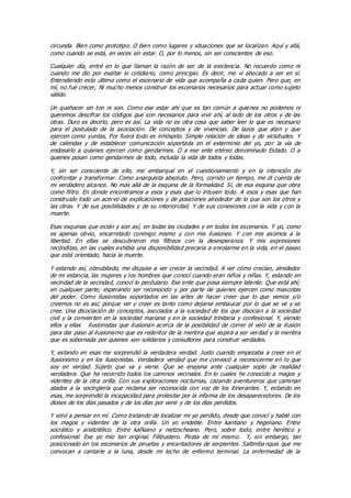 circunda. Bien como prototipo. O bien como lugares y situaciones que se localizan. Aquí y allá,
como cuando se está, en veces sin estar. O, por lo menos, sin ser conscientes de eso.
Cualquier día, entré en lo que llaman la razón de ser de la existencia. No recuerdo como ni
cuando me dio por exaltar lo cotidiano, como principio. Es decir, me vi abocado a ser en sí.
Entendiendo esto último como el escenario de vida que acompaña a cada quien. Pero que, en
mí, no fue crecer, Ni mucho menos construir los escenarios necesarios para actuar como sujeto
válido.
Un quehacer sin ton ni son. Como ese estar ahí que es tan común a quienes no podemos ni
queremos descifrar los códigos que son necesarios para vivir ahí, al lado de los otros y de las
otras. Duro es decirlo, pero es así. La vida no es otra cosa que saber leer lo que es necesario
para el postulado de la asociación. De conceptos y de vivencias. De lazos que atan y que
ejercen como yuntas, Por fuera todo es inhóspito. Simple relación de ideas y de vicisitudes. Y
de calendas y de establecer comunicación soportada en el exterminio del yo, por la vía de
endosarlo a quienes ejercen como gendarmes. O a ese ente etéreo denominado Estado. O a
quienes posan como gendarmes de todo, incluida la vida de todos y todas.
Y, sin ser consciente de ello, me embarqué en el cuestionamiento y en la intención de
confrontar y transformar. Como anarquista absoluto. Pero, corrido un tiempo, me di cuenta de
mi verdadero alcance. No más allá de la esquina de la formalidad. Sí, de esa esquina que obra
como filtro. En donde encontramos a esos y esas que lo intuyen todo. A esos y esas que han
construido todo un acervo de explicaciones y de posiciones alrededor de lo que son los otros y
las otras. Y de sus posibilidades y de su interioridad. Y de sus conexiones con la vida y con la
muerte.
Esas esquinas que están y son así, en todas las ciudades y en todos los escenarios. Y yo, como
es apenas obvio, encarretado conmigo mismo y con mis ilusiones. Y con mis asomos a la
libertad. En ellas se descubrieron mis filtreos con la desesperanza. Y mis expresiones
recónditas, en las cuales exhibía una disponibilidad precaria a enrolarme en la vida, en el paseo
que está orientado, hacia la muerte.
Y estando así, obnubilado, me dispuse a ver crecer la vecindad. A ver cómo crecían, alrededor
de mi estancia, las mujeres y los hombres que conocí cuando eran niños y niñas. Y, estando en
vecindad de la vecindad, conocí lo perdulario. Ese ente que posa siempre latente. Que está ahí;
en cualquier parte; esperando ser reconocido y por parte de quienes ejercen como mascotas
del poder. Como ilusionistas soportados en las artes de hacer creer que lo que vemos y/o
creemos no es así; porque ver y creer es tanto como dejarse embaucar por lo que se ve y se
cree. Una disociación de conceptos, asociados a la sociedad de los que disocian a la sociedad
civil y la convierten en la sociedad mariana y en la sociedad trinitaria y confesional. Y, siendo
ellos y ellas ilusionistas que ilusionan acerca de la posibilidad de correr el velo de la ilusión
para dar paso al ilusionismo que es redentor de la mentira que aspira a ser verdad y la mentira
que es sobornada por quienes son solidarios y consultores para construir verdades.
Y, estando en esas me sorprendió la verdadera verdad. Justo cuando empezaba a creer en el
ilusionismo y en los ilusionistas. Verdadera verdad que me convocó a reconocerme en lo que
soy en verdad. Sujeto que va y viene. Que se enajena ante cualquier soplo de realidad
verdadera. Que ha recorrido todos los caminos vecinales. En lo cuales he conocido a magos y
videntes de la otra orilla. Con sus exploraciones nocturnas, cazando aventureros que caminan
atados a la vocinglería que reclama ser reconocida con voz de los itinerantes. Y, estando en
esas, me sorprendió la incapacidad para protestar por la infamia de los desaparecedores. De los
dioses de los días pasados y de los días por venir y de los días perdidos.
Y volví a pensar en mí. Como tratando de localizar mi yo perdido, desde que conocí y hablé con
los magos y videntes de la otra orilla. Un yo endeble. Entre kantiano y hegeliano. Entre
socrático y aristotélico. Entre kafkiano y nietzscheano. Pero, sobre todo, entre herético y
confesional. Ese yo mío tan original. Filibustero. Pirata de mí mismo. Y, sin embargo, tan
posicionado en los escenarios de piruetas y encantadores de serpientes. Saltimba nquis que me
convocan a cantarle a la luna, desde mi lecho de enfermo terminal. La enfermedad de la
 