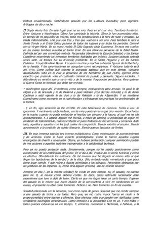 tristeza envalentonada. Sintiéndome poseído por los avatares increados; pero vigentes.
Artilugios de día y noche.
II Sopla viento frío. En este lugar que no es mío. Pero en el cual vivo. Territorio fronterizo.
Entre Vaticano y Washington. Cómo han cambiado la historia. Cómo la han acomodado ellos.
En tiempo de mi pequeñez de infante, tenía mis predilecciones a la hora de rezar y empatar. La
tríada indemostrable. Uno que son tres y tres que vuelven a ser uno. Pero también le recé a
Santo Tomás y al Cristo Caído, patrono de todos los lugares y de todos los periodos. Caminé
con la Virgen María. De su mano recibía El Cáliz Sagrado cada Cuaresma. En esos mis sueños
en los cuales también buscaba el Santo Crial. En esa blancura perversa de la Edad Media.
Definida así por una cronología nefasta. Purpurados blandiendo la Espada Celestial; y los Santos
Caballeros recorriendo los inmensos territorios habitados por infieles. Rodaron cabezas setenta
veces siete. La tortura fue su diversión predilecta. En la Santa Hoguera y en los Santos
Cadalsos. Y cayó Giordano Bruno. Y cayeron muchos y muchas enhiestas figuras de la libertad y
de la herejía. Y las canonizaciones se otorgaban como recompensas. Y Vaticano todavía está
ahí. Vivo. Como cuñete que soporta la avanzada papista; aun en este tiempo. Vaticano
nauseabundo. Sitio en el cual la presencia de los herederos de San Pedro, ejercen como
espectro que pretende velar el contenido criminal de pasado y presente. Siguen anclados. Y
difundiendo su versión acerca de la vida y de la muerte. Purpurados perdularios. Para quienes
la Guerra Santa es heredad que debe ser revivida.
Y Washington sigue ahí. Inventando, como siempre, motivaciones para arrasar. Ya pasó lo de
Méjico y lo de Granada y lo de Panamá y pasó Vietnam (con derrota incluida) y lo de Bahía
Cochinos y está vigente lo de Irak y lo de Pakistán y lo de Afganistán. Y se mantiene
Guantánamo como escenario en el cual efectúan y efectuaron sus prácticas los profesionales de
la tortura.
…Y, en fin, sigo sintiendo un frío terrible. En esta bifurcación de caminos. Todos a una: la
ignominia. Y me levanto cada mañana; con la mira puesta en una que otra versión. Escuchadas
en la noche; cuando no podía embolatar el hechizo tan cercano a la locura, al cual me he ido
acostumbrando. Y, a capela, alguien me insinúa, a mitad de camino, la posibilidad de argüir mi
condición de lobotomizado, cuando enfrente el juicio histórico de mis cercanos y cercanas. Ante
todo, aquellos y aquellas con los (as) cuales he compartido. Siendo volantín al socaire. Siendo
aproximación a la condición de sujeto libertario. Siendo apenas buscador de límites.
III. En esta inmensa soledad soy inverso multiplicativo. Como minimizador de acontecimientos
y de acciones. Como si fuese experto prestidigitador. Como lo fueron aquellos sujetos
encargados de divertir a reyezuelos. Otrora, yo hubiese protestado cualquier asimilación posible
de mis acciones a aquellos teatrines incorporados a la cotidianidad burlesca.
Pero ya no puedo protestar nada. Simplemente, porque no he sabido posicionarme como
cuestionador de las entelequias del poder. En el día a día. Porque así es como funciona y como
es efectivo. Obnubilando los entornos. De tal manera que he llegado al mismo sitio al que
llegan los lapidadores de la verdad y de la ética. Sitio embadurnado; mimetizado y que posa
como lugar común. Y que reúne a figuras asimiladas a los sátrapas. Personajes delegados por
las jefaturas de los imperios. Sí, como diría alguien próximo, ¡así de sencillo llavería!
Inmerso en ella (…en la misma soledad) he vivido en este tiempo. Ya, el pasado, no cuenta
para mí. O, al menos como debiera contar. Es decir, como referente reclamador ante
expresiones que tuve o dejé de tener. Cierto es que me fugué hace un corto tiempo. Fugarse
del pasado es lo mismo que hacer elusión de la convocatoria a vivir en condiciones en las
cuales, el presente no obre como tormento. Ficticio o no. Pero tormento en fin de cuentas.
Soledad relacionada con la herencia, casi como copia de genes. Soledad que me remite siempre
a ese pasado de todos y de todas. Pero que, en mí, cobra mayor fuerza en razón a la
proporcionalidad entre decires y silencios. Esos silencios míos que pueden ser tipificados como
verdaderos naufragios conceptuales. Como remisión a la deslealtad. Con mi yo. Y con todos y
todas quienes estuvieron en ese tiempo. Y, entonces, reconozco a Hortensia, a Fabiana, a la
 