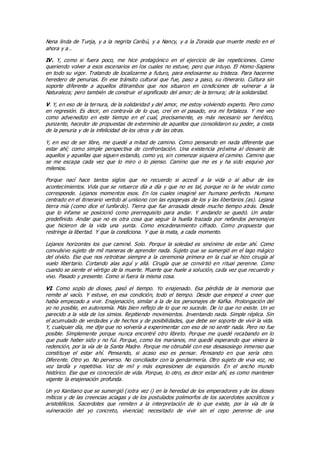 Nena linda de Tunja, y a la negrita Caribú, y a Nancy, y a la Zoraida que muerte medio en el
ahora y a…
IV. Y, como si fuera poco, me hice protagónico en el ejercicio de las repeticiones. Como
queriendo volver a esos escenarios en los cuales no estuve, pero que intuyo. El Homo-Sapiens
en todo su vigor. Tratando de localizarme a futuro, para endosarme su tristeza. Para hacerme
heredero de penurias. En ese tránsito cultural que fue, paso a paso, su itinerario. Cultura sin
soporte diferente a aquellos ditirambos que nos situaron en condiciones de vulnerar a la
Naturaleza; pero también de construir el significado del amor; de la ternura; de la solidaridad.
V. Y, en eso de la ternura, de la solidaridad y del amor, me estoy volviendo experto. Pero como
en regresión. Es decir, en contravía de lo que, creí en el pasado, era mi fortaleza. Y me veo
como advenedizo en este tiempo en el cual, precisamente, es más necesario ser herético,
punzante, hacedor de propuestas de exterminio de aquellos que consolidaron su poder, a costa
de la penuria y de la infelicidad de los otros y de las otras.
Y, en eso de ser libre, me quedé a mitad de camino. Como pensando en nada diferente que
estar ahí; como simple perspectiva de confrontación. Una existencia próxima al desvarío de
aquellos y aquellas que siguen estando, como yo, sin comenzar siquiera el camino. Camino que
se me escapa cada vez que lo miro o lo pienso. Camino que me es y ha sido esquivo por
milenios.
Porque nací hace tantos siglos que no recuerdo si accedí a la vida o al albur de los
acontecimientos. Vida que se retuerce día a día y que no es tal, porque no la he vivido como
corresponde. Lejanos momentos esos. En los cuales imaginé ser humano perfecto. Humano
centrado en el itinerario vertido al unísono con las epopeyas de los y las libertarios (as). Lejana
tierra mía (como dice el lunfardo). Tierra que fue arrasada desde mucho tiempo atrás. Desde
que lo infame se posicionó como prerrequisito para andar. Y andando se quedó. Un andar
predefinido. Andar que no es otra cosa que seguir la huella trazada por nefandos personajes
que hicieron de la vida una yunta. Como encadenamiento cifrado. Como propuesta que
restringe la libertad. Y que la condiciona. Y que la mata, a cada momento.
Lejanos horizontes los que caminé. Solo. Porque la soledad es sinónimo de estar ahí. Como
convulsivo sujeto de mil maneras de aprender nada. Sujeto que se sumergió en el lago mágico
del olvido. Ese que nos retrotrae siempre a la ceremonia primera en la cual se hizo cirugía al
vuelo libertario. Cortando alas aquí y allá. Cirugía que se convirtió en ritual perenne. Como
cuando se siente el vértigo de la muerte. Muerte que huele a solución, cada vez que recuerdo y
vivo. Pasado y presente. Como si fuera la misma cosa.
VI. Como soplo de dioses, pasó el tiempo. Yo enajenado. Esa pérdida de la memoria que
remite al vacío. Y estuve, en esa condición, todo el tiempo. Desde que empecé a creer que
había empezado a vivir. Enajenación, similar a la de los personajes de Kafka. Prolongación del
yo no posible, en autonomía. Más bien reflejo de lo que no sucede. De lo que no existe. Un yo
parecido a la vida de los simios. Repitiendo movimientos. Inventando nada. Simple réplica. Sin
el acumulado de verdades y de hechos y de posibilidades, que debe ser soporte de vivir la vida.
Y, cualquier día, me dije que no volvería a experimentar con eso de no sentir nada. Pero no fue
posible. Simplemente porque nunca encontré otro libreto. Porque me quedé recabando en lo
que pude haber sido y no fui. Porque, como los marianos, me quedé esperando que viniera la
redención, por la vía de la Santa Madre. Porque me obnubilé con ese desasosiego inmenso que
constituye el estar ahí. Pensando, si acaso eso es pensar. Pensando en que sería otro.
Diferente. Otro yo. No perverso. No conciliador con la gendarmería. Otro sujeto de viva voz, no
voz tardía y repetitiva. Voz de mil y más expresiones de expansión. En el ancho mundo
histórico. Ese que es concreción de vida. Porque, lo otro, es decir estar ahí, es como mantener
vigente la enajenación profunda.
Un yo Kantiano que se sumergió (¡otra vez ¡) en la heredad de los emperadores y de los dioses
míticos y de las creencias aciagas y de los postulados polimorfos de los sacerdotes socráticos y
aristotélicos. Sacerdotes que remiten a la interpretación de lo que existe, por la vía de la
vulneración del yo concreto, vivencial; necesitado de vivir sin el cepo perenne de una
 