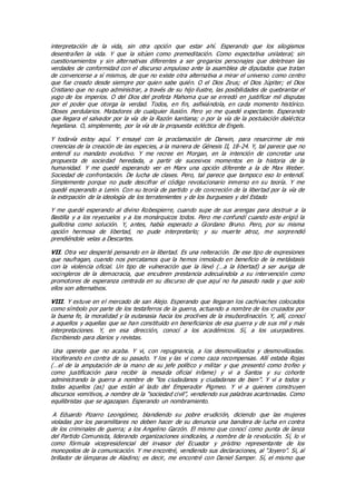 interpretación de la vida, sin otra opción que estar ahí. Esperando que los silogismos
desentrañen la vida. Y que la sitúen como premeditación. Como expectativa unilateral; sin
cuestionamientos y sin alternativas diferentes a ser gregarios personajes que deletrean las
verdades de conformidad con el discurso ampuloso ante la asamblea de diputados que tratan
de convencerse a sí mismos, de que no existe otra alternativa a mirar el universo como centro
que fue creado desde siempre por quien sabe quién. O el Dios Zeus; el Dios Júpiter; el Dios
Cristiano que no supo administrar, a través de su hijo ilustre, las posibilidades de quebrantar el
yugo de los imperios. O del Dios del profeta Mahoma que se enredó en justificar mil disputas
por el poder que otorga la verdad. Todos, en fin, asfixiándola, en cada momento histórico.
Dioses perdularios. Matadores de cualquier ilusión. Pero yo me quedé expectante. Esperando
que llegara el salvador por la vía de la Razón kantiana; o por la vía de la postulación dialéctica
hegeliana. O, simplemente, por la vía de la propuesta ecléctica de Engels.
Y todavía estoy aquí. Y ensayé con la proclamación de Darwin, para resarcirme de mis
creencias de la creación de las especies, a la manera de Génesis II, 18-24. Y, tal parece que no
entendí su mandato evolutivo. Y me recree en Morgan, en la intención de concretar una
propuesta de sociedad heredada, a partir de sucesivos momentos en la historia de la
humanidad. Y me quedé esperando ver en Marx una opción diferente a la de Max Weber.
Sociedad de confrontación. De lucha de clases. Pero, tal parece que tampoco eso lo entendí.
Simplemente porque no pude descifrar el código revolucionario inmerso en su teoría. Y me
quedé esperando a Lenin. Con su teoría de partido y de concreción de la libertad por la vía de
la extirpación de la ideología de los terratenientes y de los burgueses y del Estado
Y me quedé esperando al divino Robespierre, cuando supe de sus arengas para destruir a la
Bastilla y a los reyezuelos y a los monárquicos todos. Pero me confundí cuando este erigió la
guillotina como solución. Y, antes, había esperado a Giordano Bruno. Pero, por su misma
opción hermosa de libertad, no pude interpretarlo; y su muerte atroz, me sorprendió
prendiéndole velas a Descartes.
VII. Otra vez desperté pensando en la libertad. Es una reiteración. De ese tipo de expresiones
que naufragan, cuando nos percatamos que la hemos inmolado en beneficio de la metástasis
con la violencia oficial. Un tipo de vulneración que la llevó (…a la libertad) a ser auriga de
vocingleros de la democracia, que encubren prestancia adecuándola a su intervención como
promotores de esperanza centrada en su discurso de que aquí no ha pasado nada y que solo
ellos son alternativos.
VIII. Y estuve en el mercado de san Alejo. Esperando que llegaran los cachivaches colocados
como símbolo por parte de los testaferros de la guerra, actuando a nombre de los cruzados por
la buena fe, la moralidad y la eutanasia hacia los proclives de la insubordinación. Y, allí, conocí
a aquellos y aquellas que se han constituido en beneficiarios de esa guerra y de sus mil y más
interpretaciones. Y, en esa dirección, conocí a los académicos. Sí, a los usurpadores.
Escribiendo para diarios y revistas.
Una opereta que no acaba. Y vi, con repugnancia, a los desmovilizados y desmovilizadas.
Vociferando en contra de su pasado. Y los y las vi como caza recompensas. Allí estaba Rojas
(…el de la amputación de la mano de su jefe político y militar y que presentó como trofeo y
como justificación para recibir la mesada oficial infame) y vi a Santos y su cohorte
administrando la guerra a nombre de “los ciudadanos y ciudadanas de bien”. Y vi a todos y
todas aquellos (as) que están al lado del Emperador Pigmeo. Y vi a quienes construyen
discursos vomitivos, a nombre de la “sociedad civil”, vendiendo sus palabras acartonadas. Como
equilibristas que se agazapan. Esperando un nombramiento.
A Eduardo Pizarro Leongómez, blandiendo su pobre erudición, diciendo que las mujeres
violadas por los paramilitares no deben hacer de su denuncia una bandera de lucha en contra
de los criminales de guerra; a los Angelino Garzón. El mismo que conocí como punta de lanza
del Partido Comunista, liderando organizaciones sindicales, a nombre de la revolución. Sí, lo vi
como fórmula vicepresidencial del invasor del Ecuador y prístino representante de los
monopolios de la comunicación. Y me encontré, vendiendo sus declaraciones, al “Joyero”. Si, al
brillador de lámparas de Aladino; es decir, me encontré con Daniel Samper. Sí, el mismo que
 