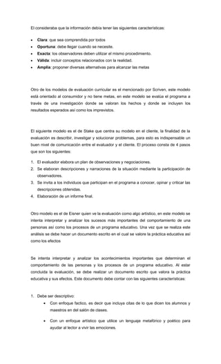 El consideraba que la información debía tener las siguientes características:


•   Clara: que sea comprendida por todos
•   Oportuna: debe llegar cuando se necesite.
•   Exacta: los observadores deben utilizar el mismo procedimiento.
•   Válida: incluir conceptos relacionados con la realidad.
•   Amplia: proponer diversas alternativas para alcanzar las metas




Otro de los modelos de evaluación curricular es el mencionado por Scriven, este modelo
está orientado al consumidor y no tiene metas, en este modelo se evalúa el programa a
través de una investigación donde se valoran los hechos y donde se incluyen los
resultados esperados así como los imprevistos.




El siguiente modelo es el de Stake que centra su modelo en el cliente, la finalidad de la
evaluación es describir, investigar y solucionar problemas, para esto es indispensable un
buen nivel de comunicación entre el evaluador y el cliente. El proceso consta de 4 pasos
que son los siguientes:

1. El evaluador elabora un plan de observaciones y negociaciones.
2. Se elaboran descripciones y narraciones de la situación mediante la participación de
    observadores.
3. Se invita a los individuos que participan en el programa a conocer, opinar y criticar las
    descripciones obtenidas.
4. Elaboración de un informe final.



Otro modelo es el de Eisner quien ve la evaluación como algo artístico, en este modelo se
intenta interpretar y analizar los sucesos más importantes del comportamiento de una
personas así como los procesos de un programa educativo. Una vez que se realiza este
análisis se debe hacer un documento escrito en el cual se valore la práctica educativa así
como los efectos



Se intenta interpretar y analizar los acontecimientos importantes que determinan el
comportamiento de las personas y los procesos de un programa educativo. Al estar
concluida la evaluación, se debe realizar un documento escrito que valora la práctica
educativa y sus efectos. Este documento debe contar con las siguientes características:



1. Debe ser descriptivo:
       •   Con enfoque factico, es decir que incluya citas de lo que dicen los alumnos y
           maestros en del salón de clases.

       •   Con un enfoque artístico que utilice un lenguaje metafórico y poético para
           ayudar al lector a vivir las emociones.
 