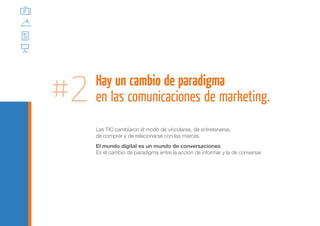 #2   Hay un cambio de paradigma
     en las comunicaciones de marketing.
     Las TIC cambiaron el modo de vincularse, de entretenerse,
     de comprar y de relacionarse con las marcas.
     El mundo digital es un mundo de conversaciones.
     Es el cambio de paradigma entre la acción de informar y la de conversar.
 