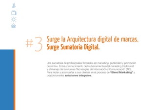 #3   Surge la Arquitectura digital de marcas.
     Surge Sumatoria Digital.
     Una sumatoria de profesionales formados en marketing, publicidad y promoción
     de ventas. Entre el conocimiento de las herramientas del marketing tradicional
     y el manejo de las nuevas Tecnologías de Información y Comunicación (TIC).
     Para iniciar y acompañar a sus clientes en el proceso de “Blend Marketing” y
     proporcionarles soluciones integrales.
 