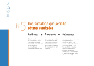 #5   Una sumatoria que permite
     obtener resultados
     Analizamos           + 	 Proponemos +                     Optimizamos
     Estudiamos la marca y        Una vez comprendidas         Generamos conversaciones
     su problemática. Nos         las necesidades de la        y contenidos que
     interiorizamos de su         marca, definimos con         mantienen activa a la
     historial de comunicación,   el cliente los objetivos a   marca. Los monitoreamos
     su situación en              alcanzar y proponemos        y administramos. Y con
     el mercado y su              diversas acciones para       los resultados a la vista
     posicionamiento on line.     lograrlos.                   llevamos adelante un
                                                               proceso de mejoras
                                                               continuas que incrementan
                                                               la performance de la marca
                                                               y favorecen el ROI.
 
