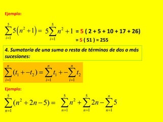 Ejemplo:
 
5
2
1
5 1
i
n

 
5
2
1
5 1
i
n

 = 5 ( 2 + 5 + 10 + 17 + 26)
= 5 ( 51 ) = 255
4. Sumatoria de una suma o resta de términos de dos o más
sucesiones:
1 2 1 2
1 1 1
( )
n n n
i i i
t t t t
  
      
Ejemplo:
5
2
1
( 2 5)
n
n n

  
5 5
2
1 1 1
2 5
n
n n n
n n
  
   
 