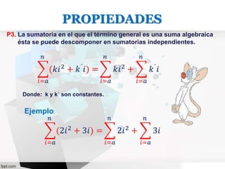 P3. La sumatoria en el que el término general es una suma algebraica
ésta se puede descomponer en sumatorias independientes.
𝑖=𝑎
𝑛
(𝑘𝑖2
+ 𝑘´
𝑖) =
𝑖=𝑎
𝑛
𝑘𝑖2
+
𝑖=𝑎
𝑛
𝑘´
𝑖
Ejemplo:
𝑖=𝑎
𝑛
(2𝑖2 + 3𝑖) =
𝑖=𝑎
𝑛
2𝑖2 +
𝑖=𝑎
𝑛
3𝑖
Donde: k y k´ son constantes.
PROPIEDADES
 