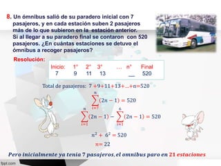 8. Un ómnibus salió de su paradero inicial con 7
pasajeros, y en cada estación suben 2 pasajeros
más de lo que subieron en la estación anterior.
Si al llegar a su paradero final se contaron con 520
pasajeros. ¿En cuántas estaciones se detuvo el
ómnibus a recoger pasajeros?
Resolución:
Inicio: 1° 2° 3° … n° Final
7 9 11 13 __ 520
Total de pasajeros: 7 +9+11+13+…+n=520
𝑛2
+ 62
= 520
𝑖=7
𝑛
2𝑛 − 1 = 520
𝑖=1
𝑛
2𝑛 − 1 −
𝑖=1
6
2𝑛 − 1 = 520
𝑛= 22
𝑷𝒆𝒓𝒐 𝒊𝒏𝒊𝒄𝒊𝒂𝒍𝒎𝒆𝒏𝒕𝒆 𝒚𝒂 𝒕𝒆𝒏𝒊𝒂 𝟕 𝒑𝒂𝒔𝒂𝒋𝒆𝒓𝒐𝒔, 𝒆𝒍 𝒐𝒎𝒏𝒊𝒃𝒖𝒔 𝒑𝒂𝒓𝒐 𝒆𝒏 𝟐𝟏 𝒆𝒔𝒕𝒂𝒄𝒊𝒐𝒏𝒆𝒔
 