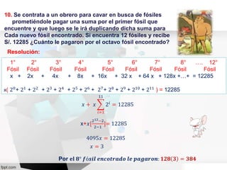 10. Se contrata a un obrero para cavar en busca de fósiles
prometiéndole pagar una suma por el primer fósil que
encuentre y que luego se le irá duplicando dicha suma para
Cada nuevo fósil encontrado. Si encuentra 12 fósiles y recibe
S/. 12285 ¿Cuánto le pagaron por el octavo fósil encontrado?
Resolución:
1° 2° 3° 4° 5° 6° 7° 8° …. 12°
Fósil Fósil Fósil Fósil Fósil Fósil Fósil Fósil Fósil
x + 2x + 4x + 8x + 16x + 32 x + 64 x + 128x +…+ = 12285
x( 20
+ 21
+ 22
+ 23
+ 24
+ 25
+ 26
+ 27
+ 28
+ 29
+ 210
+ 211
) = 12285
x+𝑥[
212−2
2−1
]= 12285
Por 𝐞𝐥 𝟖° 𝒇ó𝒔𝒊𝒍 𝒆𝒏𝒄𝒐𝒕𝒓𝒂𝒅𝒐 𝒍𝒆 𝒑𝒂𝒈𝒂𝒓𝒐𝒏: 𝟏𝟐𝟖 𝟑 = 𝟑𝟖𝟒
𝑥 + 𝑥
𝑖=1
11
2𝑖 = 12285
4095𝑥 = 12285
𝑥 = 3
 