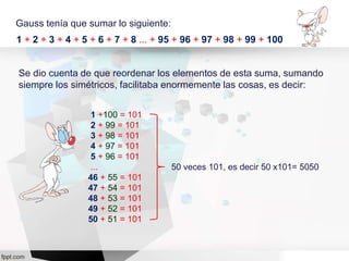 Gauss tenía que sumar lo siguiente:
1 + 2 + 3 + 4 + 5 + 6 + 7 + 8 ... + 95 + 96 + 97 + 98 + 99 + 100
Se dio cuenta de que reordenar los elementos de esta suma, sumando
siempre los simétricos, facilitaba enormemente las cosas, es decir:
1 +100 = 101
2 + 99 = 101
3 + 98 = 101
4 + 97 = 101
5 + 96 = 101
...
46 + 55 = 101
47 + 54 = 101
48 + 53 = 101
49 + 52 = 101
50 + 51 = 101
50 veces 101, es decir 50 x101= 5050
 