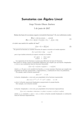 Sumatorios con Álgebra Lineal
Jorge Vicente Olmos Jiménez
5 de junio de 2017
Dadas dos bases de un mismo espacio vectorial de funciones1 Fk con coeficientes reales:
B(n) = {f1 (n), f2 (n), · · · , fk
(n)}
B(n + 1) = {f1 (n + 1), f2 (n + 1), · · · , fk
(n + 1)}
(1)
si existe una matriz de cambio de base2
fi(n + 1) = Aj
i fj(n) (2)
1
En general las funciones no tendrán estructura de espacio vectorial en el sentido siguiente:
f(x + y) 6= f(x) + f(y) x, y ∈ R
pero sí que tendrán estrucutra de espacio vectorial en el sentido:
(f + g)(x) = f(x) + g(x)
(αf)(x) = αf(x)
Los argumentos de las funciones se anotan para diferenciar las bases de funciones.
2
Esta matriz se calcula a partir de identidades algebraicas que cumplen que una función «desplazada»
α veces es una combinación lineal de funciones elementales:
f n + α

= α1f1(n) + α2f2(n) + · · · + αkfk(n)
donde n, α ∈ R, pero n es la variable de la función, y α es una constante. Funciones que cumplen esta
propiedad son del tipo exponenciales y trigonométricas, y combinación de éstas con polinómicas.
Por ejemplo, dada la función exponencial
f(n) = rn
r = cte
la función «desplazada» a veces será, por propiedades de las funciones exponenciales
f(n + a) = rn+a
= ra
· rn
= αrn
= αf(n) α = cte
es decir, la función exponencial desplazada es proporcional a la propia función.
Otro ejemplo, con la función senoidal
f1(n) = sin n
la función «desplazada» a veces será, por propiedades de las funciones trigonométricas
f1(n + a) = cos a sin n + sin a cos n = α1 sin n + α2 cos n = α1f1(n) + α2f2(n)
siendo α1, α2 constantes, y f2(n) = cos n, es decir, la función senoidal desplazada es combinación
lineal de funciones trigonométricas.
1
 