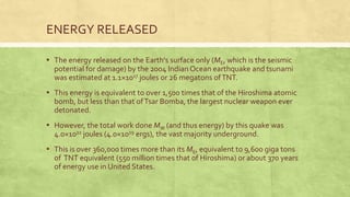 ENERGY RELEASED
▪ The energy released on the Earth's surface only (ME, which is the seismic
potential for damage) by the 2004 Indian Ocean earthquake and tsunami
was estimated at 1.1×1017 joules or 26 megatons ofTNT.
▪ This energy is equivalent to over 1,500 times that of the Hiroshima atomic
bomb, but less than that ofTsar Bomba, the largest nuclear weapon ever
detonated.
▪ However, the total work done MW (and thus energy) by this quake was
4.0×1022 joules (4.0×1029 ergs), the vast majority underground.
▪ This is over 360,000 times more than its ME, equivalent to 9,600 giga tons
of TNT equivalent (550 million times that of Hiroshima) or about 370 years
of energy use in United States.
 