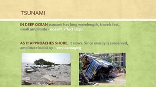 IN DEEP OCEAN tsunami has long wavelength, travels fast,
small amplitude - doesn’t affect ships.
AS IT APPROACHES SHORE, it slows. Since energy is conserved,
amplitude builds up - very damaging.
TSUNAMI
 