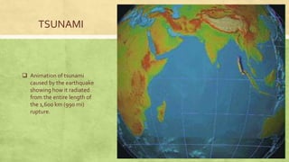 TSUNAMI
 Animation of tsunami
caused by the earthquake
showing how it radiated
from the entire length of
the 1,600 km (990 mi)
rupture.
 