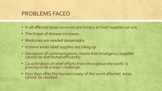 PROBLEMS FACED
• In all affected areas survivors are hungry as food supplies run out.
• The threat of disease increases.
• Medicines are needed desperately.
• In some areas relief supplies are piling up.
• Disruption of communications means that emergency supplies
cannot be distributed efficiently.
• Co-ordination of relief efforts from throughout the world is
proving to be a major challenge.
• Four days after the tsunami many of the worst affected areas
cannot be reached.
 