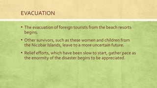 EVACUATION
• The evacuation of foreign tourists from the beach resorts
begins.
• Other survivors, such as these women and children from
the Nicobar Islands, leave to a more uncertain future.
• Relief efforts, which have been slow to start, gather pace as
the enormity of the disaster begins to be appreciated.
 