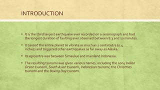 INTRODUCTION
▪ It is the third largest earthquake ever recorded on a seismograph and had
the longest duration of faulting ever observed between 8.3 and 10 minutes.
▪ It caused the entire planet to vibrate as much as 1 centimetre (0.4
inches) and triggered other earthquakes as far away as Alaska.
▪ Its epicentre was between Simeulue and mainland Indonesia.
▪ The resulting tsunami was given various names, including the 2004 Indian
Ocean tsunami, South Asian tsunami, Indonesian tsunami, the Christmas
tsunami and the Boxing Day tsunami.
 