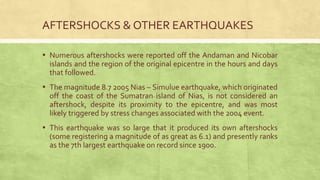 AFTERSHOCKS & OTHER EARTHQUAKES
▪ Numerous aftershocks were reported off the Andaman and Nicobar
islands and the region of the original epicentre in the hours and days
that followed.
▪ The magnitude 8.7 2005 Nias – Simulue earthquake, which originated
off the coast of the Sumatran island of Nias, is not considered an
aftershock, despite its proximity to the epicentre, and was most
likely triggered by stress changes associated with the 2004 event.
▪ This earthquake was so large that it produced its own aftershocks
(some registering a magnitude of as great as 6.1) and presently ranks
as the 7th largest earthquake on record since 1900.
 
