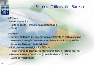 Fatores Críticos de Sucesso

     Sistêmicos
      – Sistema Tributário
      – Custo do Capital ( inclusive do Capital de Giro )
      – Câmbio

     Estruturais
      – Remover obstáculos que impeçam o aproveitamento de ganhos de escala
      – Tecnologia e Inovação Diretamente nas Empresas (PD&I na produção)
      – Engenharia Nacional – Sustentabilidade
      – Posicionamento estratégico dos EPCistas
      – Fortalecimento do desempenho internacional dos fornecedores nacionais
      – Recursos Humanos Qualificados (educação básica e técnica)
      – Ganho de Produtividade

15
 