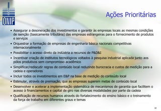 Ações Prioritárias

• Assegurar a desoneração dos investimentos e garantir às empresas locais as mesmas condições
  de isenção (basicamente tributária) das empresas estrangeiras para o fornecimento de produtos
  e serviços
• Orquestrar a formação de empresas de engenharia básica nacionais competitivas
  internacionalmente
• Possibilitar o acesso direto da indústria a recursos de P&D&I
• Incentivar criação de institutos tecnológicos voltados à pesquisa industrial aplicada junto aos
  pólos produtivos sem compromisso acadêmico
• Simplificar/rediscutir regras de conteúdo local reduzindo burocracia e custos de medição para a
  cadeia e operadores
• Incluir todos os investimentos em E&P na base de medição do conteúdo local
• Estimular, através de premiação, que as empresas superem metas de conteúdo local
• Desenvolver e acelerar a implementação sistemática de mecanismos de garantia que facilitem o
  acesso à financiamentos e capital de giro nas diversas modalidades por parte da cadeia
• Qualificação de recursos humanos através do fortalecimento do ensino básico e o treinamento
  da força de trabalho em diferentes graus e temas

                                                                                                    18
 