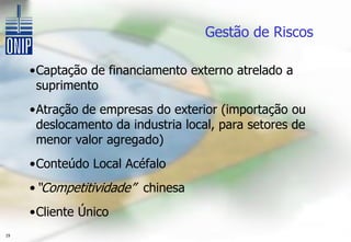 Gestão de Riscos

     •Captação de financiamento externo atrelado a
      suprimento
     •Atração de empresas do exterior (importação ou
      deslocamento da industria local, para setores de
      menor valor agregado)
     •Conteúdo Local Acéfalo
     • “Competitividade” chinesa
     •Cliente Único
19
 
