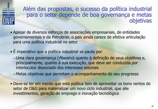 Além das propostas, o sucesso da política industrial
        para o setor depende de boa governança e metas
                                                 objetivas
• Apesar de diversos esforços de associações empresariais, de entidades
  governamentais e da Petrobras, o país ainda carece de efetiva articulação
  para uma política industrial no setor

• É imperativo que a política industrial se paute por
 – Uma clara governança (Maestro) quanto à definição de seus objetivos e,
   principalmente, quanto à sua execução, que deve ser conduzida por
   interlocutor dissociado dos interesses setoriais
 – Metas objetivas que permitam o acompanhamento do seu progresso

• Deve-se ter em mente que esta política tem de aproveitar os bons ventos do
  setor de O&G para materializar um novo ciclo industrial, que alie
  investimentos, geração de emprego e inovação tecnológica

                                                                               20
 