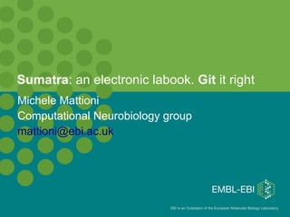 Sumatra: an electronic labook. Git it right
Michele Mattioni
Computational Neurobiology group
mattioni@ebi.ac.uk




                            EBI is an Outstation of the European Molecular Biology Laboratory.
 