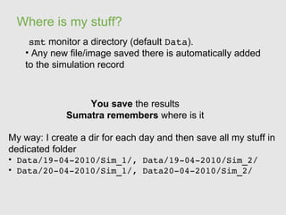 Where is my stuff?
     smt monitor a directory (default Data).
    • Any new file/image saved there is automatically added
    to the simulation record



                  You save the results
              Sumatra remembers where is it

My way: I create a dir for each day and then save all my stuff in
dedicated folder
• Data/19­04­2010/Sim_1/, Data/19­04­2010/Sim_2/
• Data/20­04­2010/Sim_1/, Data20­04­2010/Sim_2/
 
