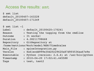 Access the results: smt
$ smt list 
default_20100407­163228
default_20100407­171249

$ smt list ­l 
Label        : default_20100420­170241
Reason       : Testing the tagging from the cmdline
Outcome      : It works!
Duration     : 4.38211798668
Repository   : GitRepository at 
/home/mattions/Work/model/MSN/TimeScales
Main_File    : spineIntegration.py
Version      : 8a61ecdd999e30d25c29620a87d9f4536aa67e9e
Executable   : Python (version: 2.6.4) at /usr/bin/python
Timestamp    : 2010­04­20 17:02:41.445588
Tags         : test, test2
 