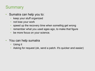 Summary
• Sumatra can help you to:
   •   keep your stuff organized
   •   not lose your work
   •   speed up the recovery time when somethig get wrong
   •   remember what you used ages ago, to make that figure
   •   be more focus on your science.


• You can help sumatra
   • Using it
   • Asking for request (ok, send a patch. It's quicker and easier)
 
