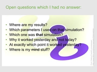 Open questions which I had no answer:



•   Where are my results?
•   Which parameters I used on that simulation?




                                                  http://www.flickr.com/photos/valeriebb/3006348550/
•   Which one was that simulation?
•   Why it worked yesterday and not today?




                                                  From Valerie Everett's photostream
•   At exactly which point it worked yesterday?
•   Where is my mind stuff?
 