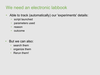 We need an electronic labbook
• Able to track (automatically) our 'experiments' details:
   •   script launched
   •   parameters used
   •   reason
   •   outcome


• But we can also:
   • search them
   • organize them
   • Rerun them!
 