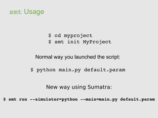 smt Usage


                 $ cd myproject
                 $ smt init MyProject

            Normal way you launched the script:

          $ python main.py default.param


                New way using Sumatra:

$ smt run ­­simulator=python ­­main=main.py default.param
 