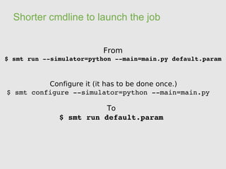 Shorter cmdline to launch the job


                         From
$ smt run ­­simulator=python ­­main=main.py default.param



          Configure it (it has to be done once.)
$ smt configure ­­simulator=python ­­main=main.py

                         To
              $ smt run default.param
 