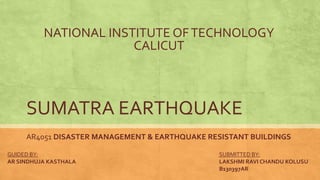 SUMATRA EARTHQUAKE
AR4051 DISASTER MANAGEMENT & EARTHQUAKE RESISTANT BUILDINGS
SUBMITTED BY:
LAKSHMI RAVI CHANDU KOLUSU
B130397AR
GUIDED BY:
AR SINDHUJA KASTHALA
NATIONAL INSTITUTE OFTECHNOLOGY
CALICUT
 