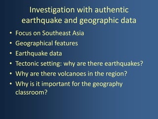 Investigation with authentic
      earthquake and geographic data
•   Focus on Southeast Asia
•   Geographical features
•   Earthquake data
•   Tectonic setting: why are there earthquakes?
•   Why are there volcanoes in the region?
•   Why is it important for the geography
    classroom?
 
