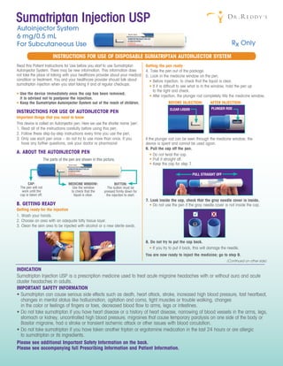 Read this Patient Instructions for Use before you start to use Sumatriptan
Autoinjector System. There may be new information. This information does
not take the place of talking with your healthcare provider about your medical
condition or treatment. You and your healthcare provider should talk about
sumatriptan injection when you start taking it and at regular checkups.
Getting the pen ready
4. Take the pen out of the package.
5. Look in the medicine window on the pen.
• Before injection, to check that the liquid is clear.
• If it is difficult to see what is in the window, hold the pen up
to the light and check.
• After injection, the plunger rod completely fills the medicine window.
BEFORE INJECTION: AFTER INJECTION:
• Use the device immediately once the cap has been removed;
it is advised not to postpone the injection.
• Keep the Sumatriptan Autoinjector System out of the reach of children.
INSTRUCTIONS FOR USE OF AUTOINJECTOR PEN
Important things that you need to know
This device is called an Autoinjector pen. Here we use the shorter name ‘pen’.
1. Read all of the instructions carefully before using this pen.
2. Follow these step-by-step instructions every time you use the pen.
3. Only use each pen once – do not try to use more than once. If you
have any further questions, ask your doctor or pharmacist.
A. ABOUT THE AUTOINJECTOR PEN
The parts of the pen are shown in this picture.
B. GETTING READY
Getting ready for the injection
1. Wash your hands.
2. Choose an area with an adequate fatty tissue layer.
3. Clean the skin area to be injected with alcohol or a new sterile swab.
If the plunger rod can be seen through the medicine window, the
device is spent and cannot be used again.
6. Pull the cap off the pen.
• Do not twist the cap.
• Pull it straight off.
• Keep the cap for step 7.
7. Look inside the cap, check that the gray needle cover is inside.
• Do not use the pen if the gray needle cover is not inside the cap.
8. Do not try to put the cap back.
• If you try to put it back, this will damage the needle.
You are now ready to inject the medicine; go to step 9.
MEDICINE WINDOW:
Use the window
to check that the
liquid is clear.
CAP:
The pen will not
work until the
cap is taken off.
BUTTON:
The button must be
pressed firmly down for
the injection to start.
CLEAR LIQUID PLUNGER ROD
PULL STRAIGHT OFF
THIGH ARM
INSTRUCTIONS FOR USE OF DISPOSABLE SUMATRIPTAN AUTOINJECTOR SYSTEM
(Continued on other side)
Sumatriptan Injection USP
Autoinjector System
6 mg/0.5 mL
For Subcutaneous Use
INDICATION
Sumatriptan Injection USP is a prescription medicine used to treat acute migraine headaches with or without aura and acute
cluster headaches in adults.
IMPORTANT SAFETY INFORMATION
• Sumatriptan can cause serious side effects such as death, heart attack, stroke, increased high blood pressure, fast heartbeat,
changes in mental status like hallucination, agitation and coma, tight muscles or trouble walking, changes
in the color or feelings of fingers or toes, decreased blood flow to arms, legs or intestines.
• Do not take sumatriptan if you have heart disease or a history of heart disease, narrowing of blood vessels in the arms, legs,
stomach or kidney, uncontrolled high blood pressure, migraines that cause temporary paralysis on one side of the body or
Basilar migraine, had a stroke or transient ischemic attack or other issues with blood circulation.
• Do not take sumatriptan if you have taken another triptan or ergotamine medication in the last 24 hours or are allergic
to sumatriptan or its ingredients.
Please see additional Important Safety Information on the back.
Please see accompanying full Prescribing Information and Patient Information.
Rx Only
 