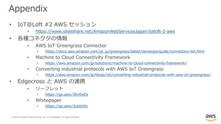© 2019, Amazon Web Services, Inc. or its Affiliates. All rights reserved.
Appendix
• IoT@Loft #2 AWS セッション
• https://www.slideshare.net/AmazonWebServicesJapan/iotloft-2-aws
• 各種コネクタの情報
• AWS IoT Greengrass Connector
• https://docs.aws.amazon.com/ja_jp/greengrass/latest/developerguide/connectors-list.html
• Machine to Cloud Connectivity Framework
• https://aws.amazon.com/jp/solutions/machine-to-cloud-connectivity-framework/
• Converting industrial protocols with AWS IoT Greengrass
• https://aws.amazon.com/jp/blogs/iot/converting-industrial-protocols-with-aws-iot-greengrass/
• Edgecross と AWS の連携
• リーフレット
• https://go.aws/36vOyEa
• Whitepaper
• https://go.aws/3cbXU9z
 