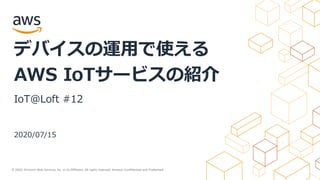 © 2020, Amazon Web Services, Inc. or its Affiliates. All rights reserved. Amazon Confidential and Trademark.
2020/07/15
デバイスの運用で使える
AWS IoTサービスの紹介
IoT@Loft #12
 