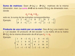 Suma de matrices: Sean A={aij} y B={bij} matrices de la misma
dimensión mxn. La suma A+B es la matriz C={cij} de dimensión mxn,
donde
cij = aij + bij ,
esto es, la suma de las entradas correspondientes.
Ejemplo:
Producto de una matriz por un escalar: Sea A={aij} una matriz mxn
y r un escalar. El producto rA del escalar r y la matriz A es la matriz
B={bij} de la misma dimensión de A tal que bij = r aij
Ejemplo:
1
























221
220
151
201
130
421



































0622
01668
0024
12402
0311
0834
0012
6201
2
 