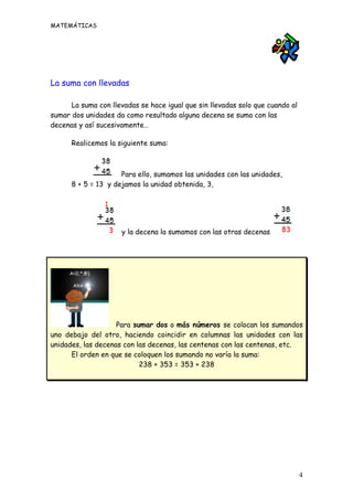 MATEMÁTICAS




La suma con llevadas

      La suma con llevadas se hace igual que sin llevadas solo que cuando al
sumar dos unidades da como resultado alguna decena se suma con las
decenas y así sucesivamente…

      Realicemos la siguiente suma:



                     Para ello, sumamos las unidades con las unidades,
      8 + 5 = 13 y dejamos la unidad obtenida, 3,




                     y la decena la sumamos con las otras decenas




                    Para sumar dos o más números se colocan los sumandos
uno debajo del otro, haciendo coincidir en columnas las unidades con las
unidades, las decenas con las decenas, las centenas con las centenas, etc.
      El orden en que se coloquen los sumando no varía la suma:
                           238 + 353 = 353 + 238




                                                                               4
 