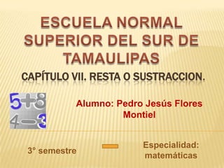 CAPÍTULO VII. RESTA O SUSTRACCION.

           Alumno: Pedro Jesús Flores
                    Montiel


                        Especialidad:
 3° semestre
                        matemáticas
 