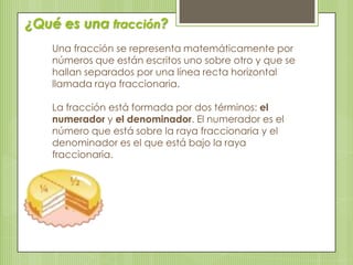 Una fracción se representa matemáticamente por
números que están escritos uno sobre otro y que se
hallan separados por una línea recta horizontal
llamada raya fraccionaria.
La fracción está formada por dos términos: el
numerador y el denominador. El numerador es el
número que está sobre la raya fraccionaria y el
denominador es el que está bajo la raya
fraccionaria.
¿Qué es una fracción?
 