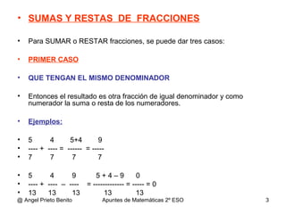 • SUMAS Y RESTAS DE FRACCIONES
• Para SUMAR o RESTAR fracciones, se puede dar tres casos:
• PRIMER CASO
• QUE TENGAN EL MISMO DENOMINADOR
• Entonces el resultado es otra fracción de igual denominador y como
numerador la suma o resta de los numeradores.
• Ejemplos:
• 5 4 5+4 9
• ---- + ---- = ------ = -----
• 7 7 7 7
• 5 4 9 5 + 4 – 9 0
• ---- + ---- – ---- = ------------- = ----- = 0
• 13 13 13 13 13
@ Angel Prieto Benito Apuntes de Matemáticas 2º ESO 3