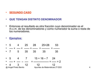• SEGUNDO CASO
• QUE TENGAN DISTINTO DENOMINADOR
• Entonces el resultado es otra fracción cuyo denominador es el
m.c.m. de los denominadores y como numerador la suma o resta de
los numeradores.
• Ejemplos:
• 5 4 25 28 25+28 53
• ---- + ---- = ------ + ------ = --------- = -------
• 7 5 35 35 35 35
• 5 4 7 15 + 16 – 7 24
• ---- + ---- – ---- = ----------------- = ----- = 2
• 4 3 12 12 12
@ Angel Prieto Benito Apuntes de Matemáticas 2º ESO 4